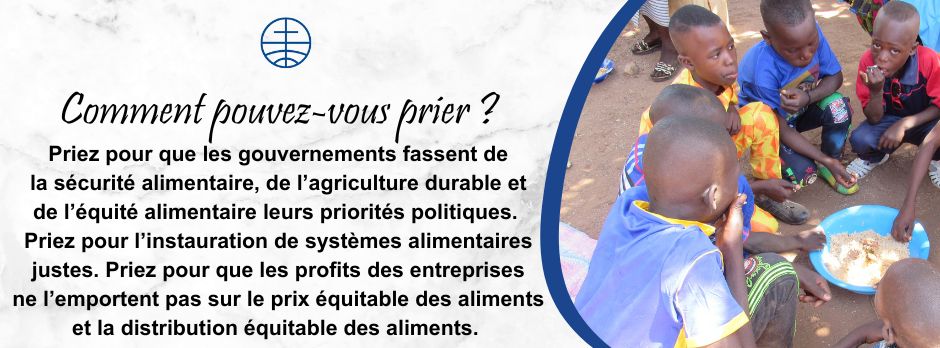 Priez pour que les gouvernements fassent de la sécurité alimentaire, de l’agriculture durable et de l’équité alimentaire leurs priorités politiques.   Priez pour l’instauration de systèmes alimentaires justes. Priez pour que les profits des entreprises ne l’emportent pas sur le prix équitable des aliments et la distribution équitable des aliments. 